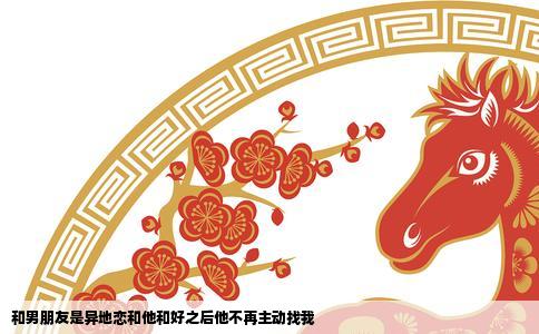 和男朋友是异地恋和他和好之后他不再主动找我