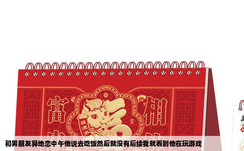 和男朋友异地恋中午他说去吃饭然后就没有后续我就看到他在玩游戏