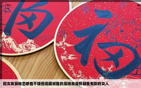 和女友异地恋感情不错但是困扰我的是她总是怀疑我有别的女人