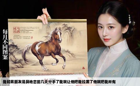 我和男朋友是异地恋前几天分手了我就让他把我拉黑了他就把我所有