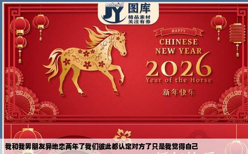 我和我男朋友异地恋两年了我们彼此都认定对方了只是我觉得自己