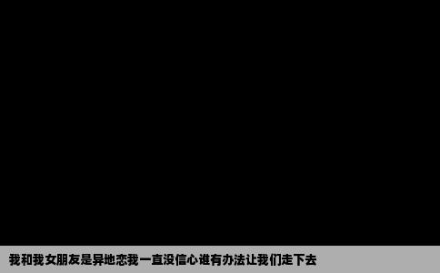 我和我女朋友是异地恋我一直没信心谁有办法让我们走下去