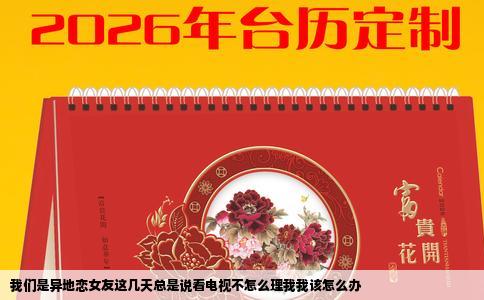 我们是异地恋女友这几天总是说看电视不怎么理我我该怎么办