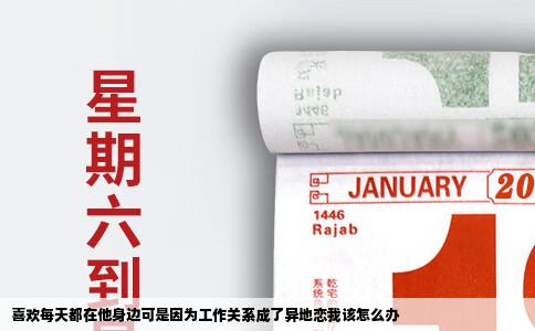 喜欢每天都在他身边可是因为工作关系成了异地恋我该怎么办
