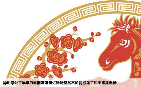 异地恋处了半年的男朋友准备订婚呀突然不和我联系了也不接我电话