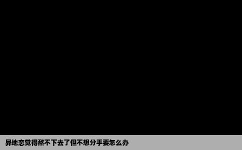 异地恋觉得熬不下去了但不想分手要怎么办