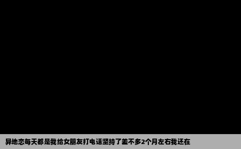 异地恋每天都是我给女朋友打电话坚持了差不多2个月左右我还在