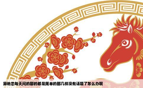 异地恋每天问的聊的都是简单的那几样没有话题了怎么办啊
