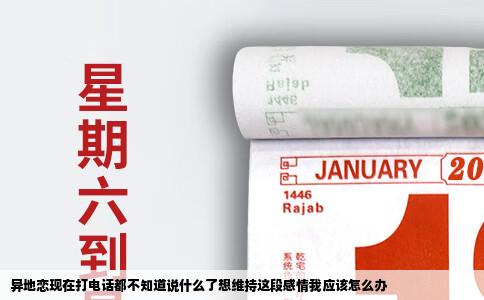 异地恋现在打电话都不知道说什么了想维持这段感情我应该怎么办