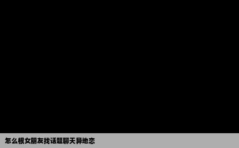 怎么根女朋友找话题聊天异地恋